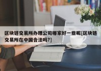 区块链交易所办理公司哪家好一些呢[区块链交易所在中国合法吗?]