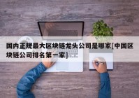 国内正规最大区块链龙头公司是哪家[中国区块链公司排名第一家]